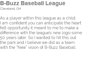 B-Buzz Baseball League Cleveland, OH As a player within this league as a child. I am confident you can anticipate the heart felt opportunity it meant to me to make a  difference with the league's new logo some  50 years later. So I wanted to hit this out  the park and I believe we did as a team  with the "New" vision of B-Buzz Baseball. 