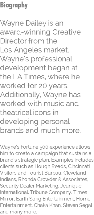 Biography Wayne Dailey is an  award-winning Creative Director from the  Los Angeles market. Wayne’s professional development began at  the LA Times, where he worked for 20 years. Additionally, Wayne has worked with music and theatrical icons in developing personal brands and much more.  Wayne's Fortune 500 experience allows him to create a campaign that sustains a brand's strategic plan. Examples includes clients such as Hough Reads, Cincinnati Visitors and Tourist Bureau, Cleveland Indians, Rhonda Crowder & Associates, Security Dealer Marketing, Jeunique International, Tribune Company, Times Mirror, Earth Song Entertainment, Horne Entertainment, Chaka Khan, Steven Segal and many more. 