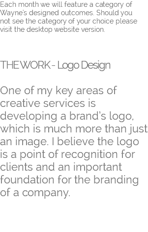 Each month we will feature a category of Wayne's designed outcomes. Should you  not see the category of your choice please visit the desktop website version.    THE WORK - Logo Design   One of my key areas of creative services is developing a brand’s logo, which is much more than just an image. I believe the logo is a point of recognition for clients and an important foundation for the branding of a company. 