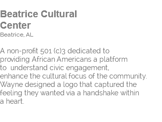  Beatrice Cultural Center Beatrice, AL A non-profit 501 (c)3 dedicated to  providing African Americans a platform  to understand civic engagement,  enhance the cultural focus of the community. Wayne designed a logo that captured the  feeling they wanted via a handshake within  a heart. 