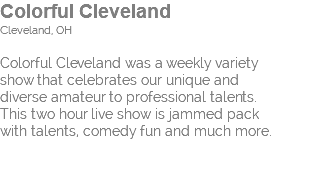 Colorful Cleveland Cleveland, OH Colorful Cleveland was a weekly variety  show that celebrates our unique and  diverse amateur to professional talents.  This two hour live show is jammed pack  with talents, comedy fun and much more. 