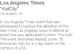 Los Angeles Times "KidCity" Los Angeles, CA A Los Angeles Times event that was  developed to capture the attention of the kids in the Los Angeles basin to attend an event that was dedicated to them "The Kids" The event attendees totaled some 76 thousands kids for a 3 day event on the  campus of USC. 