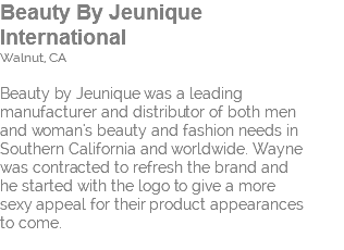 Beauty By Jeunique  International Walnut, CA Beauty by Jeunique was a leading  manufacturer and distributor of both men  and woman's beauty and fashion needs in Southern California and worldwide. Wayne  was contracted to refresh the brand and  he started with the logo to give a more  sexy appeal for their product appearances  to come. 