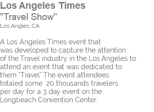 Los Angeles Times "Travel Show" Los Angles, CA A Los Angeles Times event that was developed to capture the attention of the Travel industry in the Los Angeles to attend an event that was dedicated to them "Travel" The event attendees totaled some 20 thousands travelers per day for a 3 day event on the Longbeach Convention Center. 