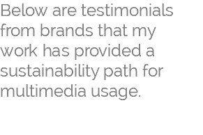 Below are testimonials from brands that my  work has provided a sustainability path for multimedia usage.